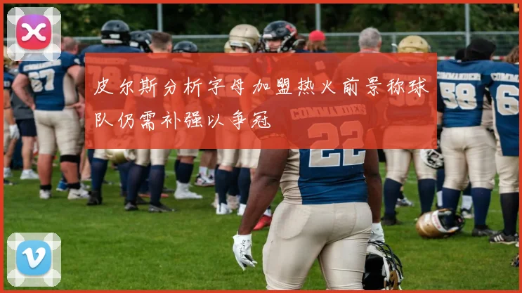 皮尔斯分析字母加盟热火前景称球队仍需补强以争冠