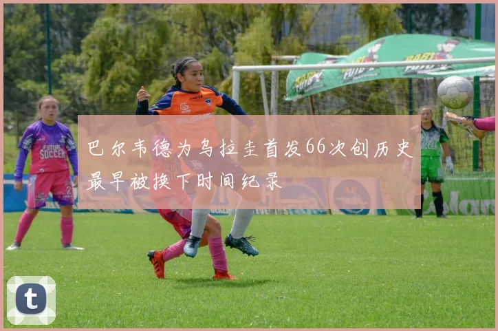 巴尔韦德为乌拉圭首发66次创历史最早被换下时间纪录