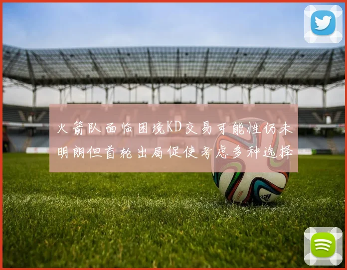 火箭队面临困境KD交易可能性仍未明朗但首轮出局促使考虑多种选择