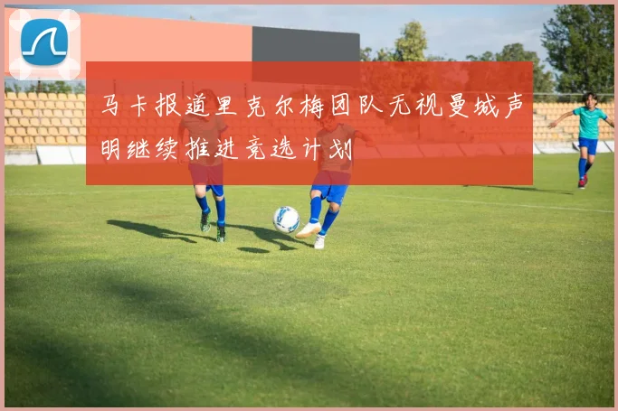 马卡报道里克尔梅团队无视曼城声明继续推进竞选计划