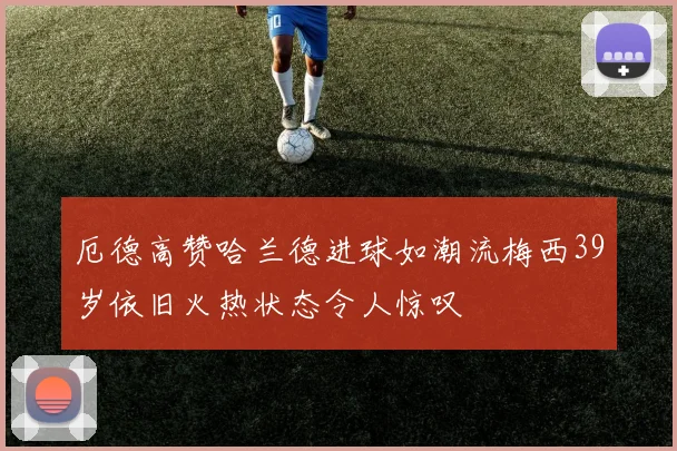 厄德高赞哈兰德进球如潮流梅西39岁依旧火热状态令人惊叹