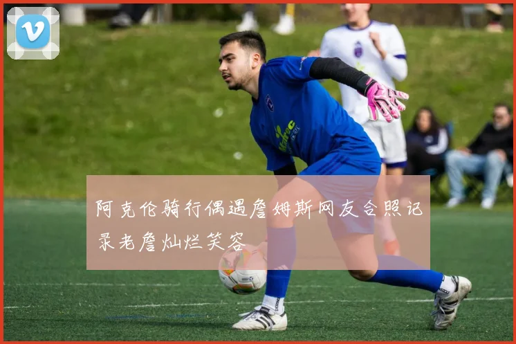 阿克伦骑行偶遇詹姆斯网友合照记录老詹灿烂笑容