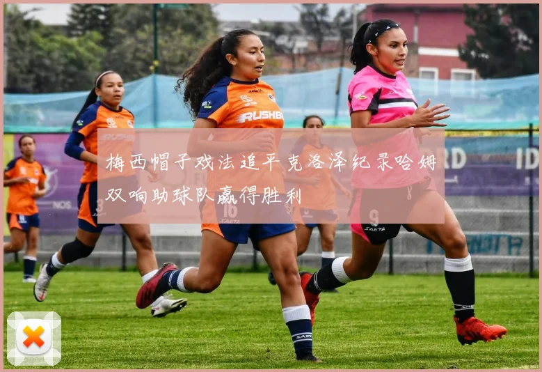 梅西帽子戏法追平克洛泽纪录哈姆双响助球队赢得胜利