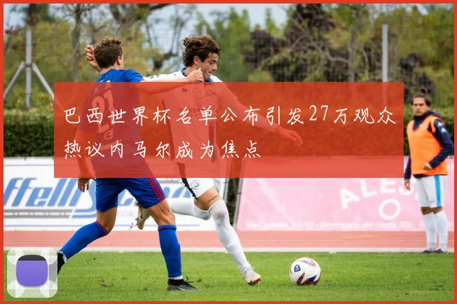 巴西世界杯名单公布引发27万观众热议内马尔成为焦点