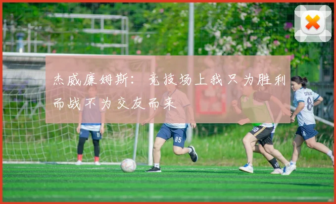 杰威廉姆斯：竞技场上我只为胜利而战不为交友而来