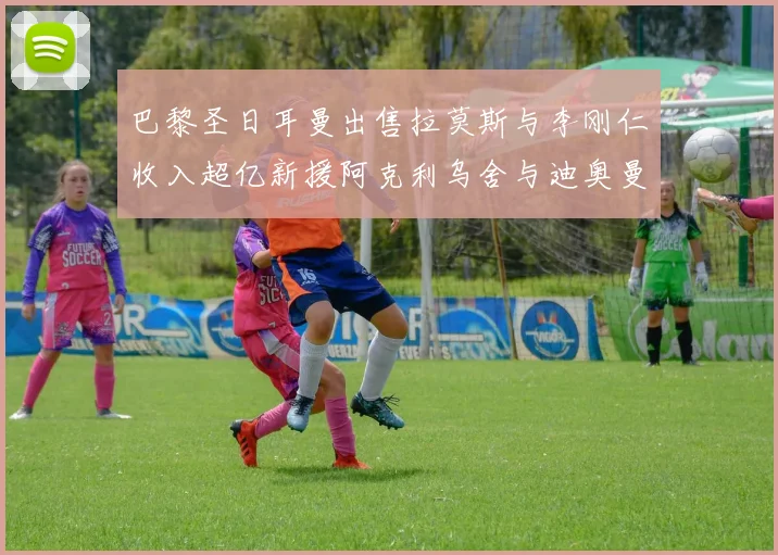 巴黎圣日耳曼出售拉莫斯与李刚仁收入超亿新援阿克利乌舍与迪奥曼德即将加盟