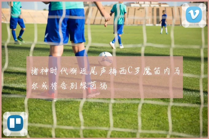 诸神时代渐近尾声梅西C罗魔笛内马尔或将告别绿茵场