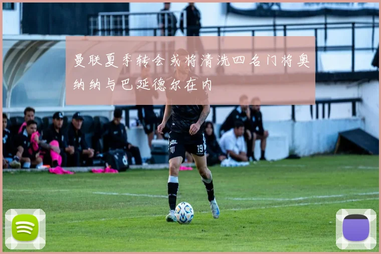 曼联夏季转会或将清洗四名门将奥纳纳与巴延德尔在内