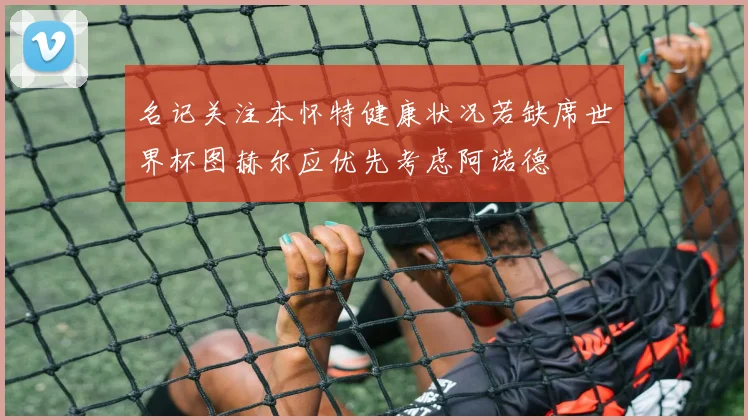 名记关注本怀特健康状况若缺席世界杯图赫尔应优先考虑阿诺德