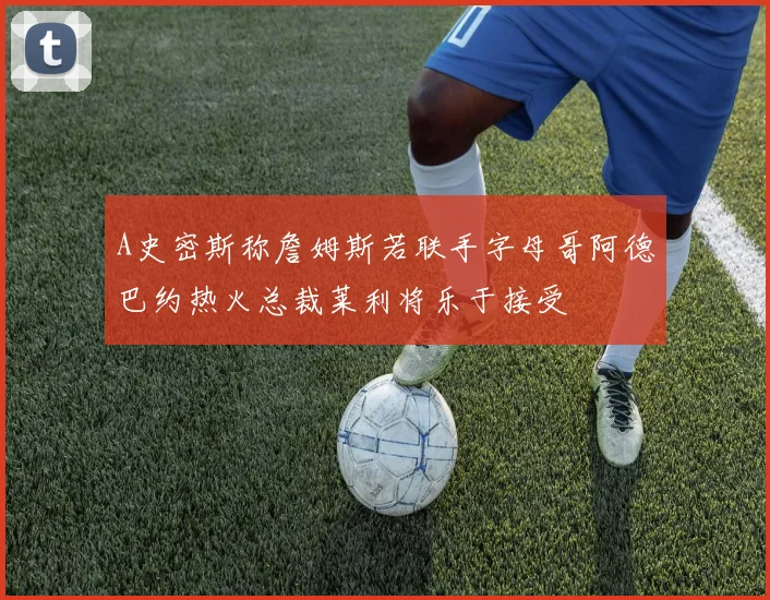 A史密斯称詹姆斯若联手字母哥阿德巴约热火总裁莱利将乐于接受
