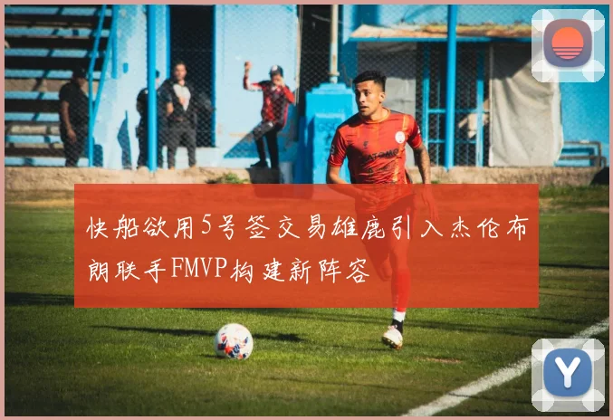 快船欲用5号签交易雄鹿引入杰伦布朗联手FMVP构建新阵容