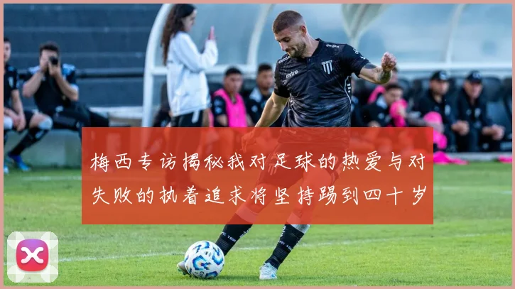 梅西专访揭秘我对足球的热爱与对失败的执着追求将坚持踢到四十岁