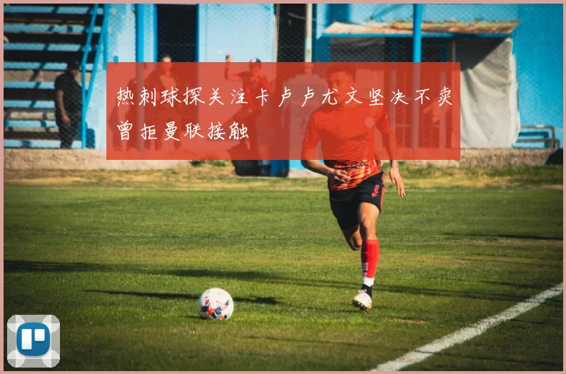热刺球探关注卡卢卢尤文坚决不卖曾拒曼联接触