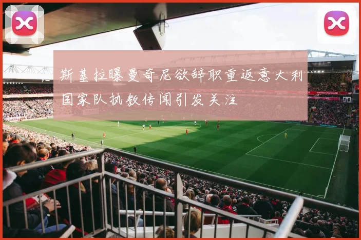 斯基拉曝曼奇尼欲辞职重返意大利国家队执教传闻引发关注