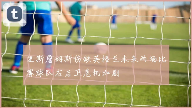 里斯詹姆斯伤缺英格兰未来两场比赛球队右后卫危机加剧