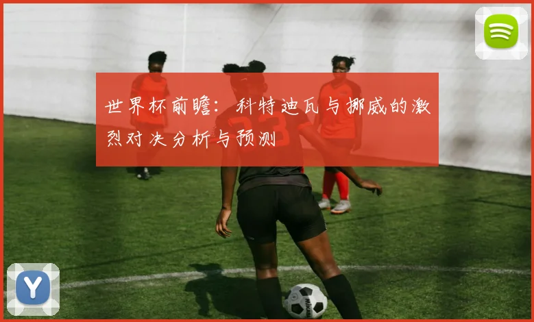 世界杯前瞻：科特迪瓦与挪威的激烈对决分析与预测