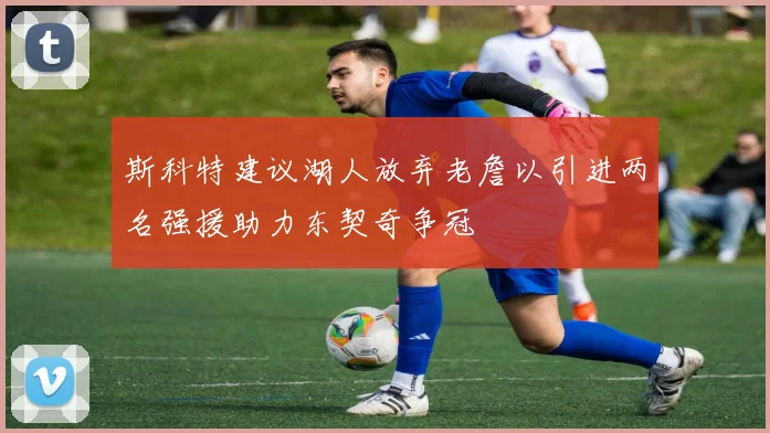 斯科特建议湖人放弃老詹以引进两名强援助力东契奇争冠