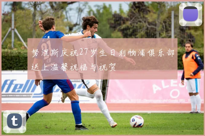 努涅斯庆祝27岁生日利物浦俱乐部送上温馨祝福与祝贺