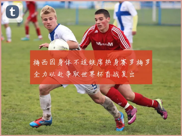 梅西因身体不适缺席热身赛罗梅罗全力以赴争取世界杯首战复出