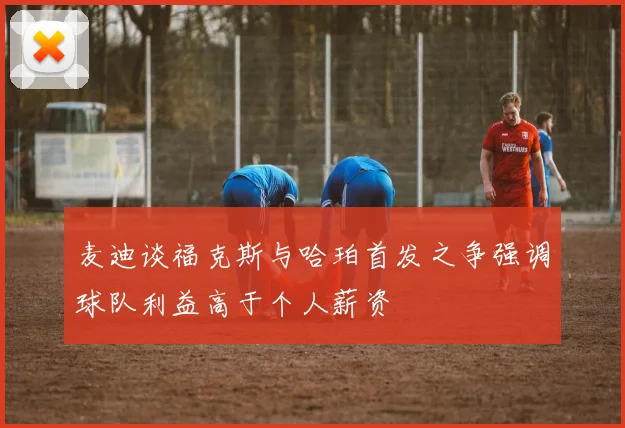 麦迪谈福克斯与哈珀首发之争强调球队利益高于个人薪资