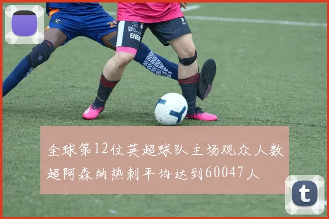 全球第12位英超球队主场观众人数超阿森纳热刺平均达到60047人