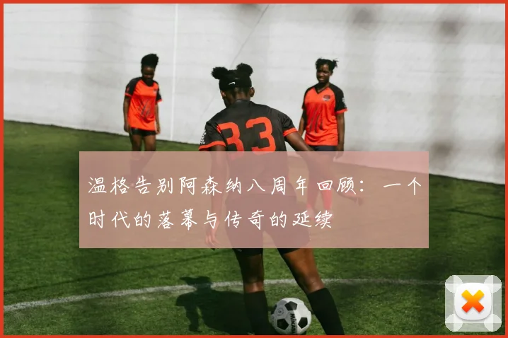 温格告别阿森纳八周年回顾：一个时代的落幕与传奇的延续