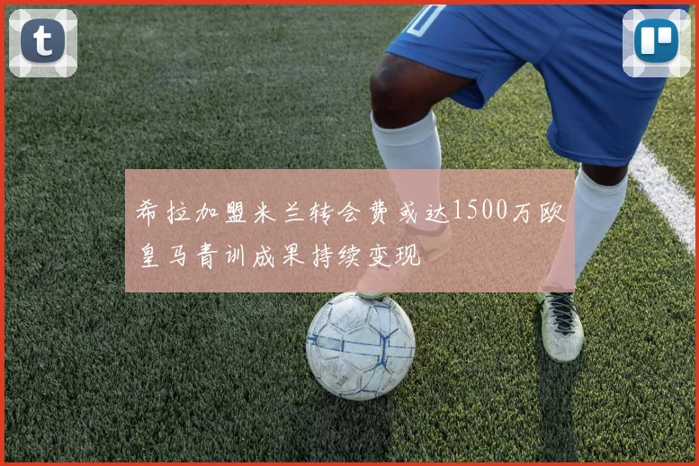 希拉加盟米兰转会费或达1500万欧皇马青训成果持续变现