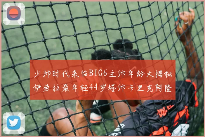 少帅时代来临BIG6主帅年龄大揭秘伊劳拉最年轻44岁塔帅卡里克阿隆索齐聚