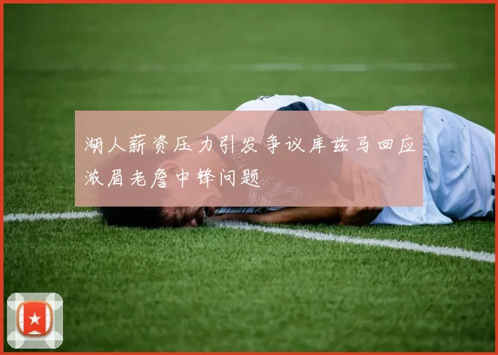 湖人薪资压力引发争议库兹马回应浓眉老詹中锋问题