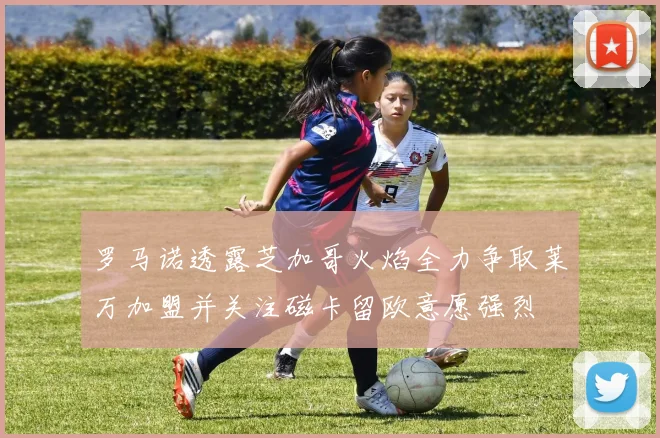 罗马诺透露芝加哥火焰全力争取莱万加盟并关注磁卡留欧意愿强烈