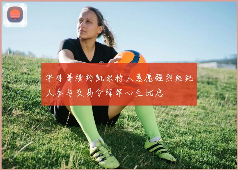 字母哥续约凯尔特人意愿强烈经纪人参与交易令绿军心生忧虑
