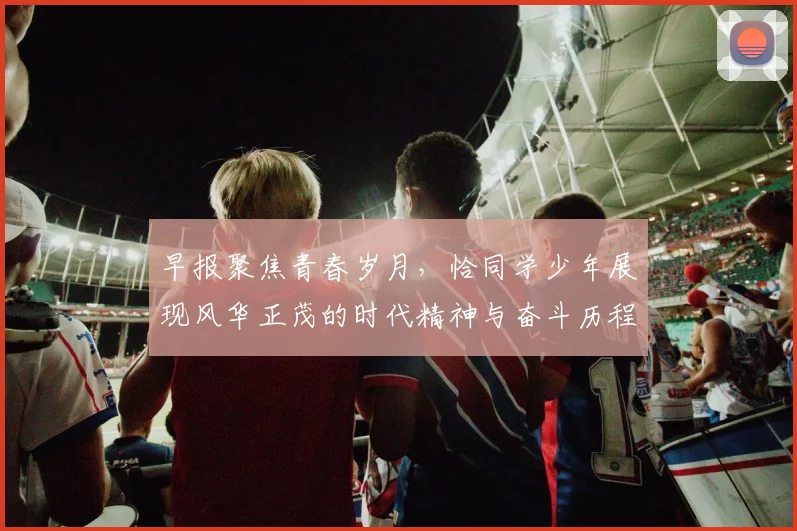 早报聚焦青春岁月，恰同学少年展现风华正茂的时代精神与奋斗历程