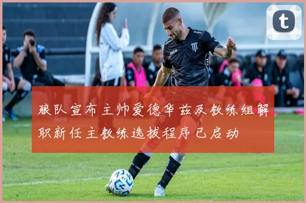 狼队宣布主帅爱德华兹及教练组解职新任主教练选拔程序已启动
