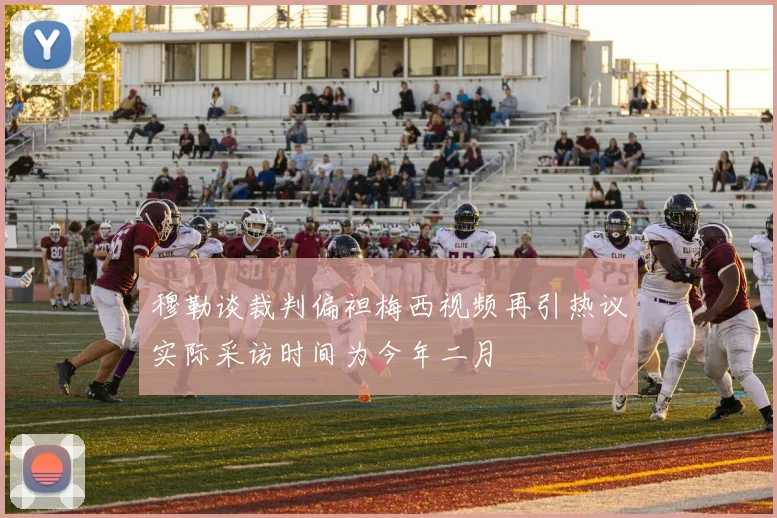穆勒谈裁判偏袒梅西视频再引热议实际采访时间为今年二月