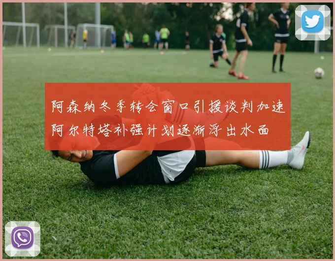 阿森纳冬季转会窗口引援谈判加速阿尔特塔补强计划逐渐浮出水面