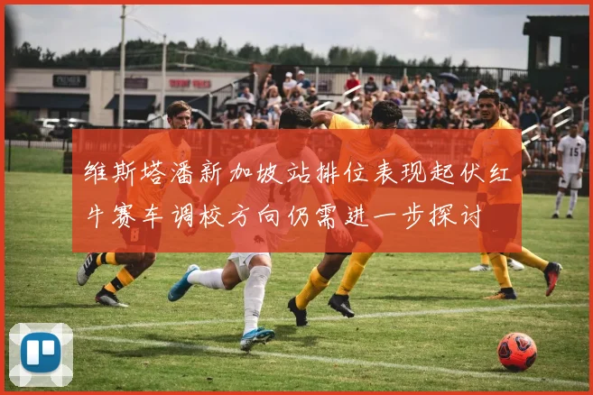 维斯塔潘新加坡站排位表现起伏红牛赛车调校方向仍需进一步探讨